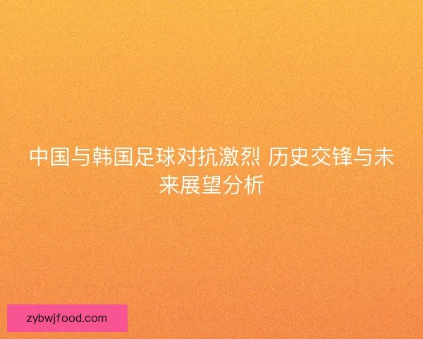中国与韩国足球对抗激烈 历史交锋与未来展望分析 中国与韩国足球对抗激烈 历史交锋与未来展望分析