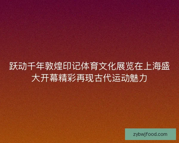 跃动千年敦煌印记体育文化展览在上海盛大开幕精彩再现古代运动魅力