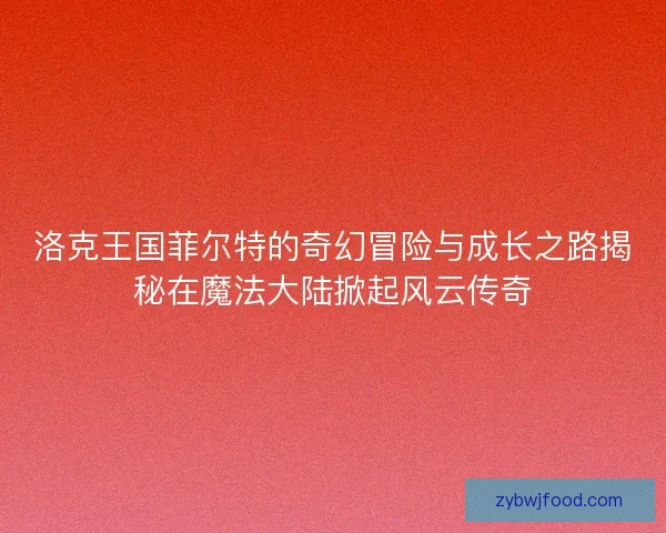 洛克王国菲尔特的奇幻冒险与成长之路揭秘在魔法大陆掀起风云传奇