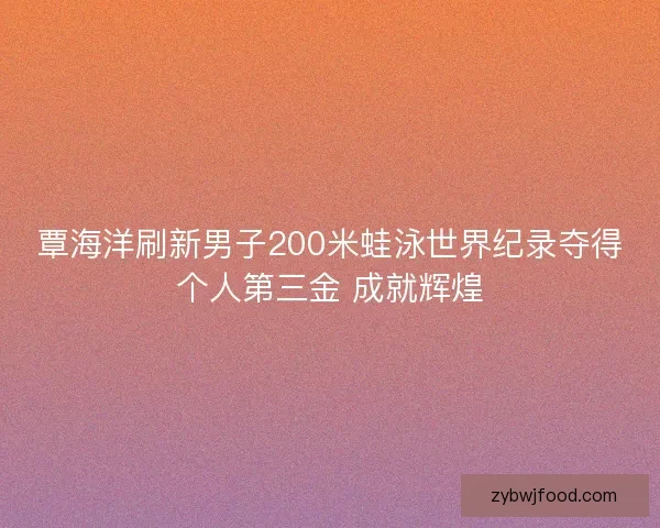 覃海洋刷新男子200米蛙泳世界纪录夺得个人第三金 成就辉煌