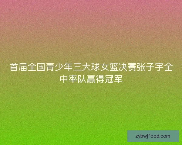首届全国青少年三大球女篮决赛张子宇全中率队赢得冠军 首届全国青少年三大球女篮决赛张子宇全中率队赢得冠军