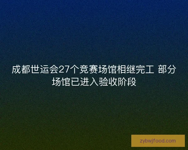 成都世运会27个竞赛场馆相继完工 部分场馆已进入验收阶段