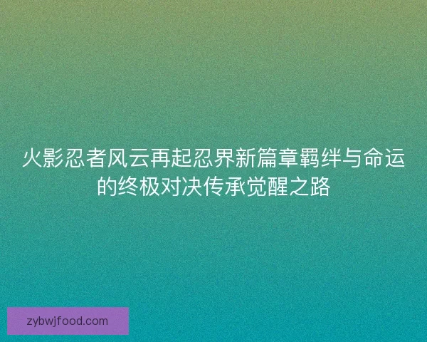 火影忍者风云再起忍界新篇章羁绊与命运的终极对决传承觉醒之路