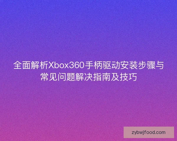 全面解析Xbox360手柄驱动安装步骤与常见问题解决指南及技巧