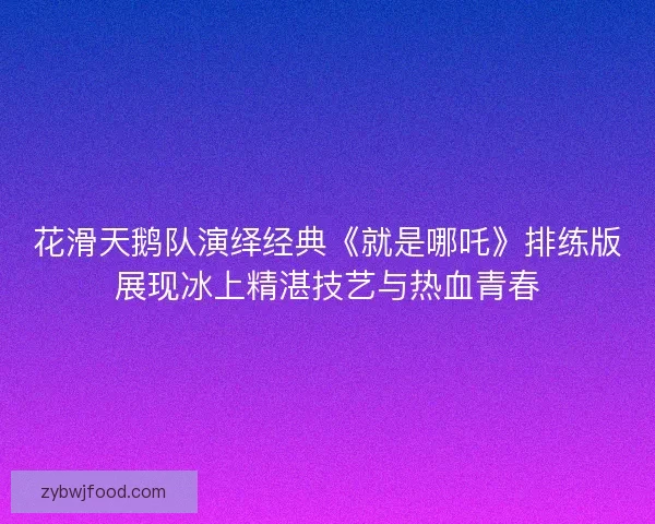 花滑天鹅队演绎经典《就是哪吒》排练版展现冰上精湛技艺与热血青春