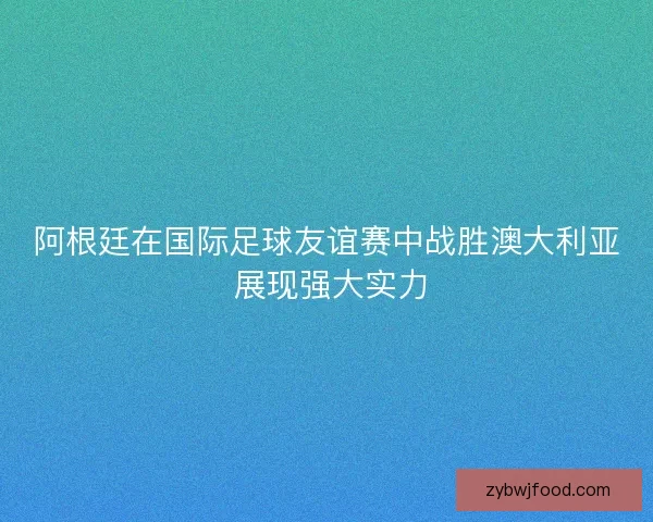 阿根廷在国际足球友谊赛中战胜澳大利亚 展现强大实力