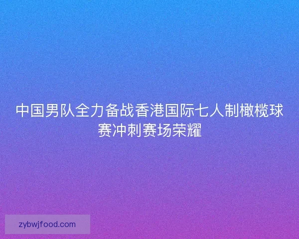 中国男队全力备战香港国际七人制橄榄球赛冲刺赛场荣耀