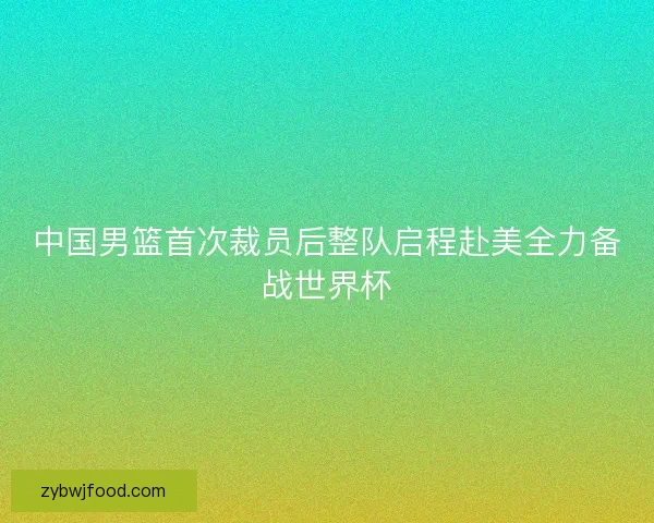 中国男篮首次裁员后整队启程赴美全力备战世界杯 中国男篮首次裁员后整队启程赴美全力备战世界杯