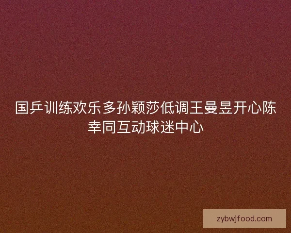 国乒训练欢乐多孙颖莎低调王曼昱开心陈幸同互动球迷中心 国乒训练欢乐多孙颖莎低调王曼昱开心陈幸同互动球迷中心